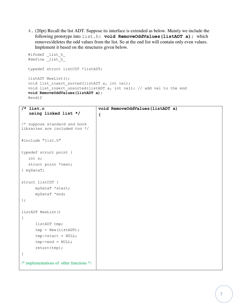 4. (20pt) Recall the list ADT. Suppose its interface is extended as below. Mainly we include the following prototype into list.h: void RemoveOddValues (listADT a) which removes/deletes the odd values from the list. So at the end list will contain only even values. Implement it based on the structures given below ¥ìfnde f list h #define-listh- - typedef struct listCDT listADT; listADT NewList) void list_insert_sorted (listADT a, int val) void list insert unsorted (listADT a, int val) I/ add val to the end void RemoveOddValues (listADT a); #endif * list.c void RemoveOddValues (listADT a) using linked list* suppose standard and book libraries are included too */ #include list.h typedef struct point int xi struct point *next; myDataT; struct listCDT myDataT start; myDataT *end; listADT NewList ) listADT tmp; tmp New (listADT) tmp->start-NULL; tmp->end = NULL; return (tmp) / implementations of other functions*/