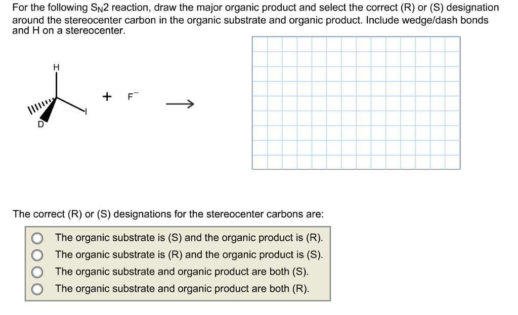 For the following sn2 reaction, draw the major organic product and select the correct (r) or (s) designation around the stereocenter carbon in the organic substrate and organic product. include wedge/dash bonds and h on a stereocenter. f the correct (r) or (s) designations for the stereocenter carbons are: o the organic substrate is (s) and the organic product is (r). o the organic substrate is (r) and the organic product is (s). o the organic substrate and organic product are both (s o the organic substrate and organic product are both (r)