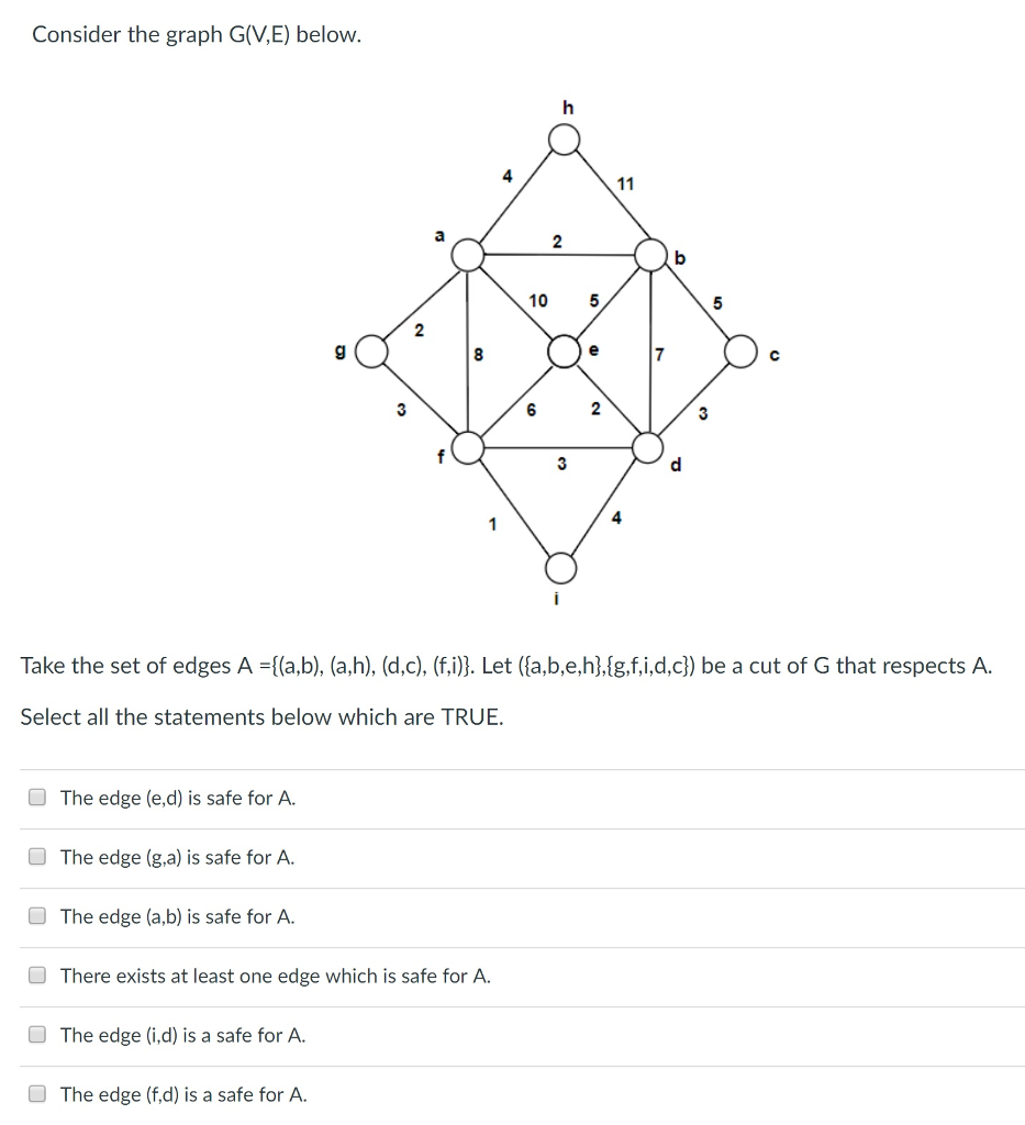 Consider the graph G(V,E) below. 10 5 ? 69 4 Take the set of edges A-(a,b), (a,h), (d,c), (fi)). Let ([a,b,e,h],{g,f,i,dc) be a cut of G that respects A. Select all the statements below which are TRUE O The edge (e,d) is safe for A. The edge (g,a) is safe for A. O The edge (a,b) is safe for A. There exists at least one edge which is safe for A. The edge (i.d) is a safe for A. The edge (f,d) is a safe for A.