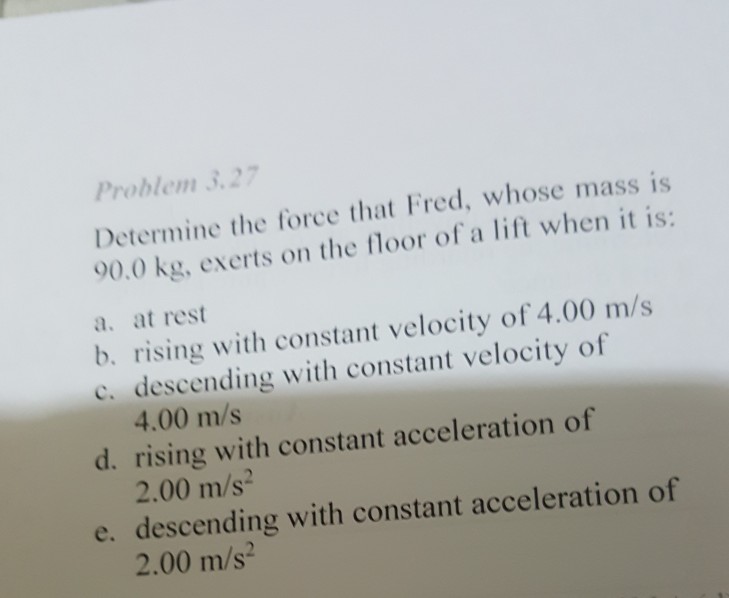 Problem 32 Determine the force that Fred, whose mass is 90.0 kg, exerts on the floor of a lift when it is: a. at rest b. rising with constant velocity of 4.00 m/s c. descending with constant velocity of 4.00 m/s 2.00 m/s 2.00 m/s2 d. rising with constant acceleration of e. descending with constant acceleration of