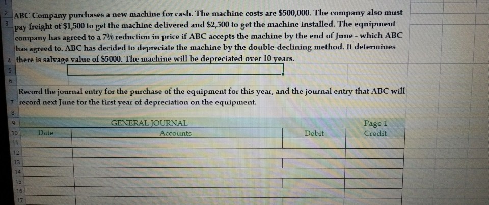 ABC Company purchases a new machine for cash. The machine costs are $500,000. The company also must 3 pay freight of $1,500 to get the machine delivered and $2,500 to get the machine installed. The equipment company has agreed to a 7% reduction in price if ABC accepts the machine by the end of June-which ABC has agreed to. ABC has decided to depreciate the machine by the double-declining method. It determines a there is salvage value of $5000. The machine will be depreciated over 10 years. 6 Record the journal entry for the purchase of the equipment for this year, and the journal entry that ABC will record next June for the first year of depreciation on the equipment. GENERAL JOURNAL Date Accounts Debit Credit 12 13 14 16 17