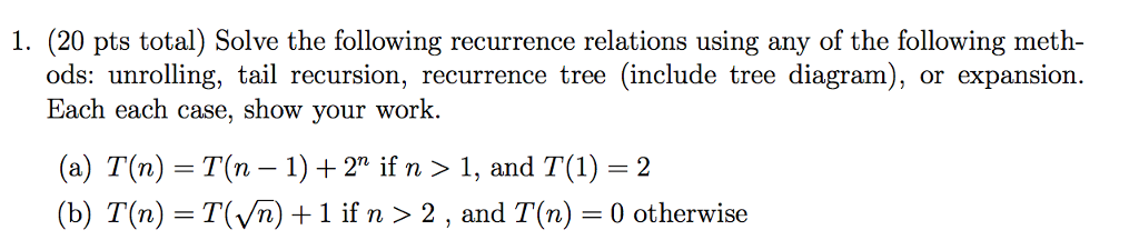 1. (20 pts total) Solve the following recurrence relations using any of the following meth- ods: unrolling, tail recursion, recurrence tree (include tree diagram), or expansion Each each case, show your work (a) T(n)-T(n-1) + 2n if n 〉 1, and T(1) = 2 (b) T(n) = T( n) + 1 if n > 2 , and T(n) = 0 otherwise