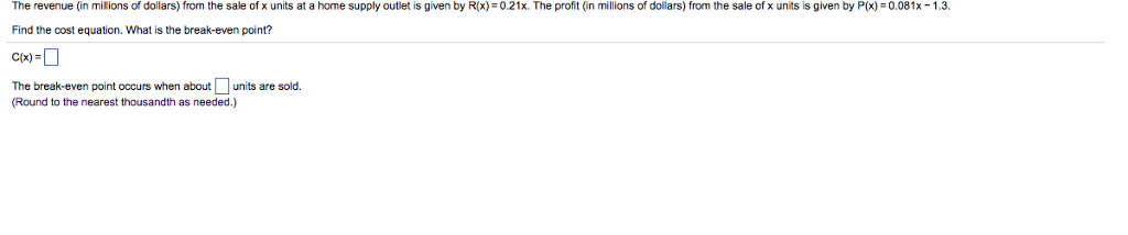 The revenue (in milions of dollars from the sale of x units at a home supply outlet is given by R x):0.21x The profit (in millions of dollars from the sale of x units is given by P(x-?.081x-1.3 Find the cost equation. What is the break-even point? C(x) The break-even point occurs when about units are sold. Round to the nearest thousandth as needed.)