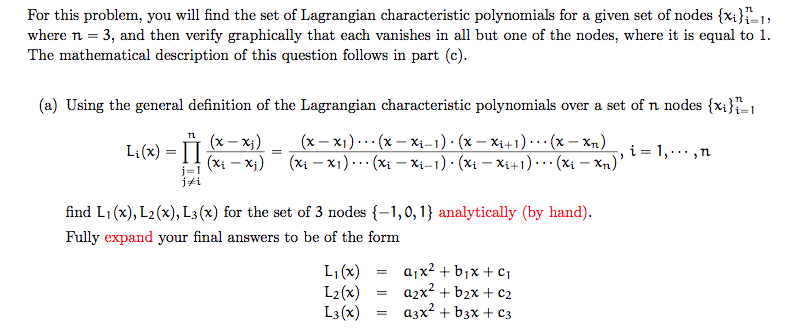 For this problem, you will find the set of Lagrangian characteristic polynomials for a given set of nodes(%) 1, where n 3, and then verify graphically that each vanishes in all but one of the nodes, where it is equal to 1. The mathematical description of this question follows in part (c) (a) Using the general definition of the Lagrangian characteristic polynomials over a set of n nodes fxi /A j#1 find Li(x), L2(x), Ls(x) for the set of 3 nodes-1,0,1) analytically (by hand). Fully expand your final answers to be of the form