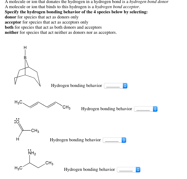 A molecule or ion that donates the hydrogen in a hydrogen bond is a hydrogen bond donor A molecule or ion that binds to this hydrogen is a hydrogen bond acceptor Specify the hydrogen bonding behavior of the 4 species below by selecting: donor for species that act as donors only acceptor for species that act as acceptors only both for species that act as both donors and acceptors neither for species that act neither as donors nor as acceptors Hydrogen bonding behavior H3C CO CH3 Hydrogen bonding behavior NH2 CH3 HaC Hydrogen bonding behavior