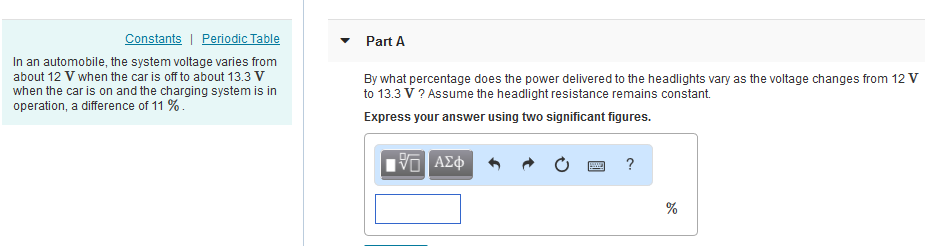 Constants| Periodic Table Part A In an automobile, the system voltage varies from about 12 V when the car is off to about 13.3 V when the car is on and the charging system is in operation, a difference of 11 % By what percentage does the power delivered to the headlights vary as the voltage changes from 12V to 13.3 V ? Assume the headlight resistance remains constant. Express your answer using two significant figures.