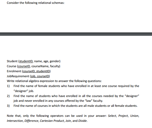 Consider the following relational schemas: Student (studentID, name, age, gender) Course (courselD, courseName, faculty) Enrolment (courselD studentID) JobRequirement (iob,courselD Write relational algebra expression to answer the following questions: 1) Find the name of female students who have enrolled in at least one course required by the designer job. 2) Find the name of students who have enrolled in all the courses needed by the designer 3) Find the name of courses in which the students are all male students or all female students. Note that, only the following operators can be used in your answer: Select, Project, Union, ob and never enrolled in any courses offered by the law faculty. Cartesian Product, Join, and Divide.