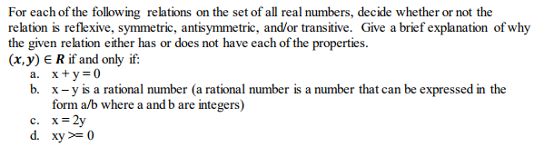 For each of the following relations on the set of all real numbers, decide whether or not the relation is reflexive, symmetric, antisymmetric, and/or transitive. Give a brief explanation of why the given relation either has or does not have each of the properties. (x,y) ERif and only if: x+y=0 x-y is a rational number (a rational number is a number that can be expressed in the form a/b where a and b are integers) a. b. d. xy0