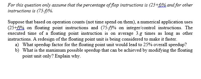 26, and for other For this question only assume that the percentage offlop instructions is (25 instructions is (75-)%. Suppose that based on operation counts (not time spend on them), a numerical application uses (25+tee on floating point instructions and (75力% on integer/control instructions. The executed time of a floating point instruction is on average 3.g times as long as other instructions. A redesign of the floating point unit is being considered to make it faster a) b) What speedup factor for the floating point unit would lead to 25% overall speedup? What is the maximum possible speedup that can be achieved by modifying the floating point unit only? Explain why