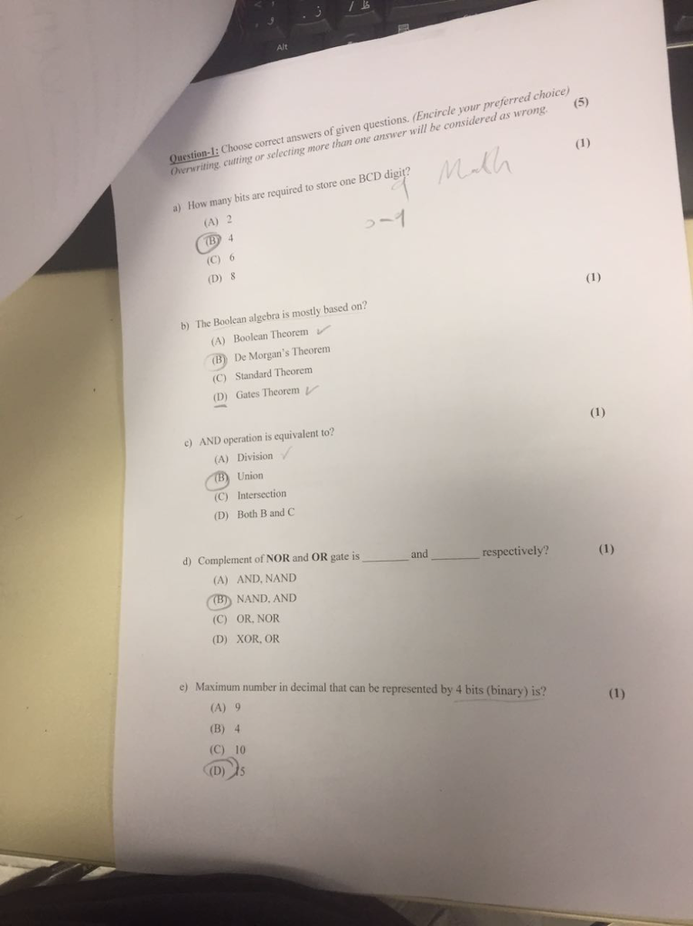 Alt Question-I: Choose correct answers of given questions. (Encircle your preferred choice Overwriting cutting or selecting more than one answer will be considered as wrong 5) a) How many bits are required to store one BCD digit? (A) 2 (C) 6 (D)8 b) The Boolean algebra is mostly based on? (A) Boolean Theorem De Morgans Theorem (C) Standard Theorenm (D Gates Theorem c) AND operation is equivalent to? (A) Division (C) (D) Union Intersection Both B and C d) Complement of NOR and OR gate is and respectively? (A) AND, NAND NAND. AND (C) OR, NOR (D) XOR, OR e) Maximum number in decimal that can be represented by 4 bits (binary) is? (A) 9 (B) 4 (C) 10 (D)