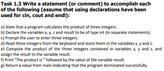 Task 1.3 Write a statement (or comment) to accomplish each of the following (assume that using declarations have been used for cin, cout and endl): a) State that a program calculates the product of three integers. b) Declare the variables x, y, z and result to be of type int (in separate statements) c) Prompt the user to enter three integers. d) Read three integers from the keyboard and store them in the variables x, y and z. e) Compute the product of the three integers contained in variables x, y and z, and assign the result to the variable result. f) Print The product is followed by the value of the variable result. g) Return a value from main indicating that the program terminated successfully