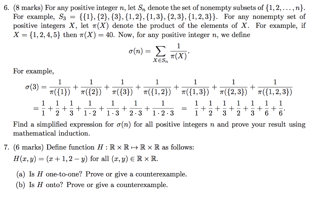6. (8 marks) For any positive integer n, let Sn denote the set of nonempty subsets of {1,2,... , n) For example, S3 - 113,{2), 13], 11,2), {1,3], (2, 3), {1,2,3]). For any nonempty set of positive integers X, let π(X) denote the product of the elements of X. For example, if X {1, 2, 4,5) then π(X)-40. Now, for any positive integer n, we define T(X) XESn For example o(3) 1 231.21-32.31.2-3 1 232 36 6 Find a simplified expression for σ(n) for all positive integers n and prove your result using mathematical induction. 7, (6 marks) Define function H : R × R > R × R as follows: H(z, y) = (x+ 1, 2-y) for all (z,y) R × R (a) Is H one-to-one? Prove or give a counterexample (b) Is H onto? Prove or give a counterexample.