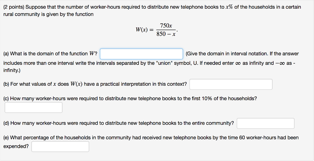 (2 points) Suppose that the number of worker-hours required to distribute new telephone books to x% of the households in a certain rural community is given by the function 750x W(x) = 850-x (a) What is the domain of the function W? includes more than one interval write the intervals separated by the union symbol, U. If needed enter oo as infinity and -oo asinfinity.) (Give the domain in interval notation. If the answer (b) For what values of x does W(x) have a practical interpretation in this context? (c) How many worker-hours were required to distribute new telephone books to the first 10% of the households? (d) How many worker-hours were required to distribute new telephone books to the entire community? (e) What percentage of the households in the community had received new telephone books by the time 60 worker-hours had been expended?