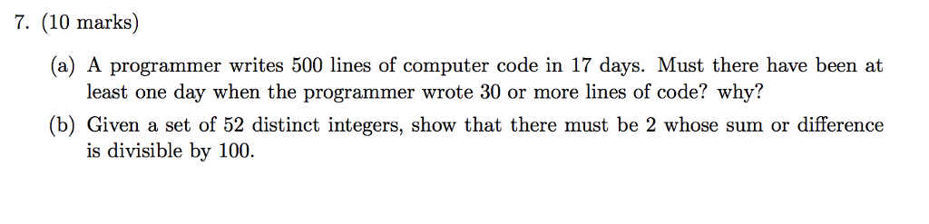 7. (10 marks) (a) A programmer writes 500 lines of computer code in 17 days. Must there have been at least one day when the programmer wrote 30 or more lines of code? why? (b) Given a set of 52 distinct integers, show that there must be 2 whose sum or difference is divisible by 100.