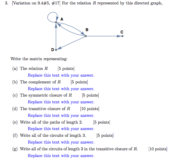 3, Variation on 9.4#5, #17] For the relation R represented by this directed graph. Write the matrix representing: (a) The relation R5 points] (b) The complement of R [5 points] (c) The symmetric closure of R (d) The transitive closure of R10 points] Replace this text with your answer Replace this text with your answer Replace this text with your answer 5 points] Replace this text with your answer (e) Write all of the paths of length 2.5 points] Replace this text with your answer (f) Write all of the circuits of length 3. 5 points] Replace this text with your answer (g) Write all of the circuits of length 3 in the transitive closure of R. 10 points] Replace this text with your answer