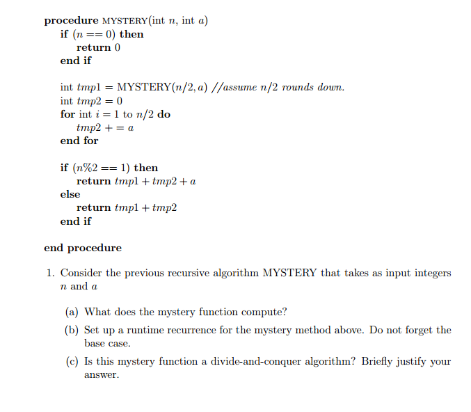 procedure MYSTERY (int n, int a if (n 0) then return 0 end if int tmpl MYSTERY(n/2, a) assume n/2 rounds down int tmp2 0 for int i 1 to n/2 do tmp2 end for if (n%2 1) then return tmp tmp2 a else return tmp tmp2 end if end procedure 1. Consider the previous recursive algorithm MYSTERY that takes as input integers n and a (a) What does the mystery function compute (b) Set up a runtime recurrence for the mystery method above. Do not forget the base case. (c) Is this mystery function a divide-and-conquer algorithm? Briefly justify your answer