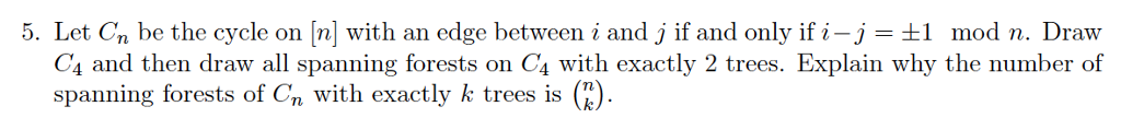 5. Let Cn be the cycle on [n] with an edge between i and j if and only if i-j +1 mod n. Draw C4 and then draw all spanning forests on C4 with exactly 2 trees. Explain why the number of spanning forests of Cn with exactly k trees is (
