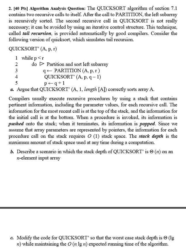 2. [40 Pts] Algorithm Analysis Question The QUICKSORT algorithm of section 7.1 contains two recursive calls to itself. After the call to PARTITION, the left subarray is recursively sorted. The second recursive call in QUICKSORT is not really necessary; it can be avoided by using an iterative control structure. This technique called tail recursion, is provided automatically by good compilers. Consider the following version of quicksort, which simulates tail recursion. QUICKSORT (A, p, r) While p <r 2 do D Partition and sort left subarray g PARTITION (A, p r) QUICKSORT (A, p, q-1) q 1 a. Argue that QUICKSORT (A, 1, length LAD correctly sorts array A. Compilers usually execute recursive procedures by using a stack that contains pertinent information, including the parameter values, for each recursive call. The information for the most recent call is at the top of the stack, and the information for the initial call is at the bottom. When a procedure is invoked, its information is pushed onto the stack; When it terminates, its information is popped. Since we assume that array parameters are represented by pointers, the information for each procedure call on the stack requires O (1) stack space. The stack depth is the maximum amount of stack space used at any time during a computation. b. Describe a scenario in which the stack depth of QUICKSORT is O (n) on an n-element input array Modify the code for QUICKSORT so that the worst case stack depth is O lg n) while maintaining the O (n lg n) expected running time of the algorithm.