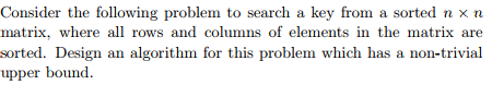 Consider the following problem to search a key from a sorted n xn matrix, where all rows and columns of elements in the matrix are sorted. Design an algorithm for this problem which has a non-trivial upper bound.