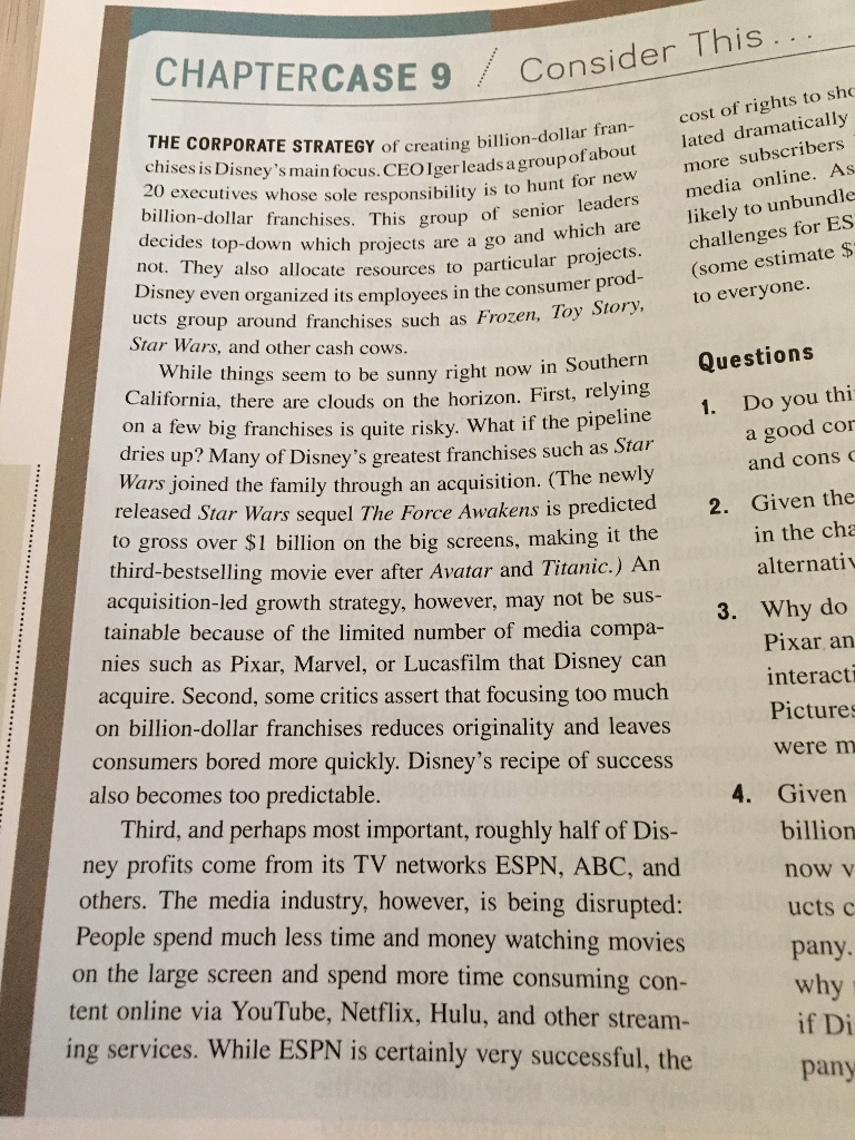 CHAPTERCASE 9 consider this the corporate strategy of creating billion-do chises is disneys 20 executives whose sole responsibility is to hu billion-dollar franchises. this group of se decides top-down which projects are a go an not. they also allocate resources to partic disney even organized its employees in the consum cost of rights to sho lated dramatically more subscribers media online. as likely to unbundle ill ion-dollar fran main focus.ceolgerleads a groupofabout to hunt for new ths group of senior leaders and which are e resources to particular projects.challenges for es er pro go (some estimate $ to everyone. rod ucts group around franchises such as frozen, 10 s frozen, toy story star wars, and other cash cows le things seem to be sunny right now in southern t, relying on a few big franchises is quite risky. what if the pipeime whi questions california, there are clouds on the horizon. firs 1. do you thi pipeline p? many of disneys greatest franchises such as star joined the family through an acquisition. (the newly released star wars sequel the force awakens is predicte to gross over s1 billion on the big screens, making it the third-bestselling movie ever after avatar and titanic.) an acquisition-led growth strategy, however, may not be sus tainable because of the limited number of media compa- a good cor and cons dr ies u wars 2. given the in the cha alternati 3. why do pixar an interact pictures were m nies such as pixar, marvel, or lucasfilm that disney can acquire. second, some critics assert that focusing too much on billion-dollar franchises reduces originality and leaves consumers bored more quickly. disneys recipe of success also becomes too predictable. a. given third, and perhaps most important, roughly half of dis ney profits come from its tv networks espn, abc, and others. the media industry, however, is being disrupted: people spend much less time and money watching movies on the large screen and spend more time consuming con tent online via youtube, netflix, hulu, and other stream ing services. while espn is certainly very successful, the billion now v ucts c pany why if d pany