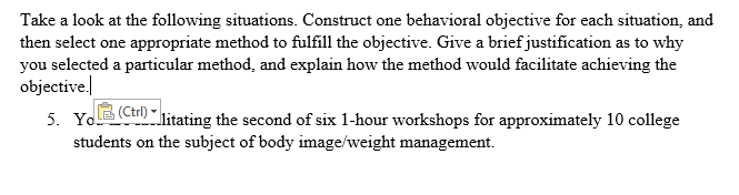 Take a look at the following situations. Construct one behavioral objective for each situation, and then select one appropriate method to fulfill the objective. Give a brief justification as to why you selected a particular method, and explain how the method would facilitate achieving the objective. Slitating the second of six 1-hour workshops for approximately 10 college Carl) (Ctrl) students on the subject of body image/weight management.