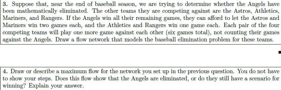 3. Suppose that, near the end of baseball season, we are trying to determine whether the Angels have been mathematically eliminated. The other teams they are competing against are the Astros, Athletics, Mariners, and Rangers. If the Angels win all their remaining games, they can afford to let the Astros and Mariners win two games each, and the Athletics and Rangers win one game each. Each pair of the four competing teams will play one more game against each other (six games total), not counting their games against the Angels. Draw a flow network that models the baseball elimination problem for these teams. 1. Draw or describe a maximum flow for the network you set up in the previous question. You do not have to show your steps. Does this flow show that the Angels are eliminated, or do they still have a scenario for winning? Explain your answer.