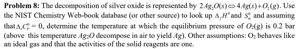Problem 8: The decomposition of silver oxide is represented by 2Ag,0(s)4Ag(s)+02(g). Use the NIST Chemistry Web-book database (or other source) to look up A,Hand So and assuming thatA,Cp- 0, determine the temperature at which the equilibrium pressure of O2(g) is 0.2 bar (above this temperature Ag2O decompose in air to yield Ag). Other assumptions: O2 behaves like an ideal gas and that the activities of the solid reagents are one. wil