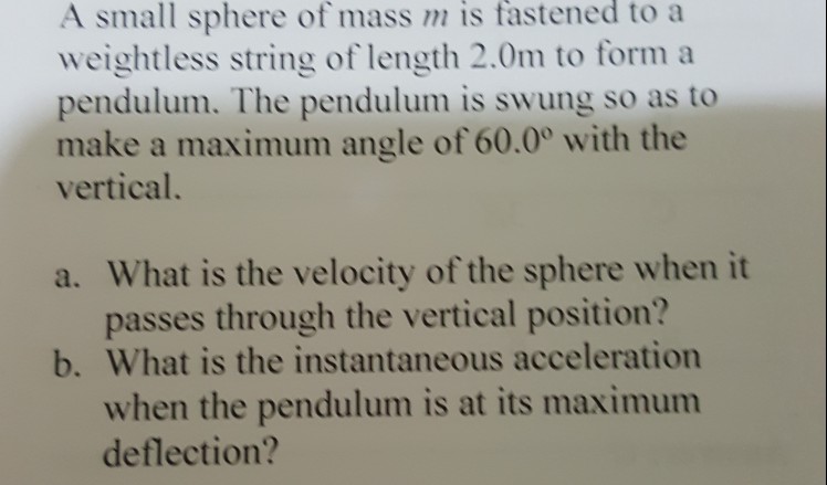 A small sphere of mass m fastened to a weightless string of length 2.0m to form a pendulum. The pendulum is swung so as to make a maximum angle of 60.0° with the vertical. is a. What is the velocity of the sphere when it passes through the vertical position? b. What is the instantaneous acceleration when the pendulum is at its maximum deflection?