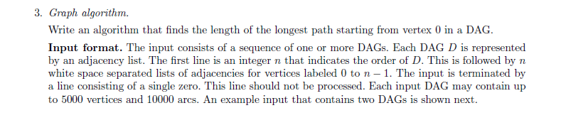 3. Graph algorithm. Write an algorithm that finds the length of the longest path starting from vertex 0 in a DAG Input format. The input consists of a sequence of one or more DAGs. Each DAG D is represented by an adjacency list. The first line is an integer n that indicates the order of D. This is followed by n white space separated lists of adjacencies for vertices labeled 0 to n 1. The input is terminated by a line consisting of a single zero. This line should not be processed. Each input DAG may contain up to 5000 vertices and 10000 arcs. An example input that contains two DAGs is shown next
