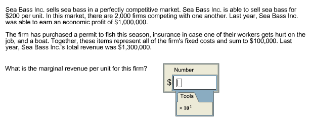 Sea Bass Inc. sells sea bass in a perfectly competitive market. Sea Bass Inc. is able to sell sea bass for $200 per unit. In this market, there are 2,000 firms competing with one another. Last year, Sea Bass Inc. was able to earn an economic profit of $1,000,000. The firm has purchased a permit to fish this season, insurance in case one of their workers gets hurt on the job, and a boat. Together, these items represent all of the firms fixed costs and sum to $100,000. Last year, Sea Bass Inc.s total revenue was $1,300,000. What is the marginal revenue per unit for this firm? Number Tools ×10