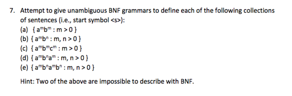 7. Attempt to give unambiguous BNF grammars to define each of the following collections of sentences (i.e., start symbol <s>: (a) abm m>o) (b) (amb : m, n>o) start symbol <s> (d) [aba: m, n>0) (e) [abab : m, n>0) Hint: Two of the above are impossible to describe with BNF.