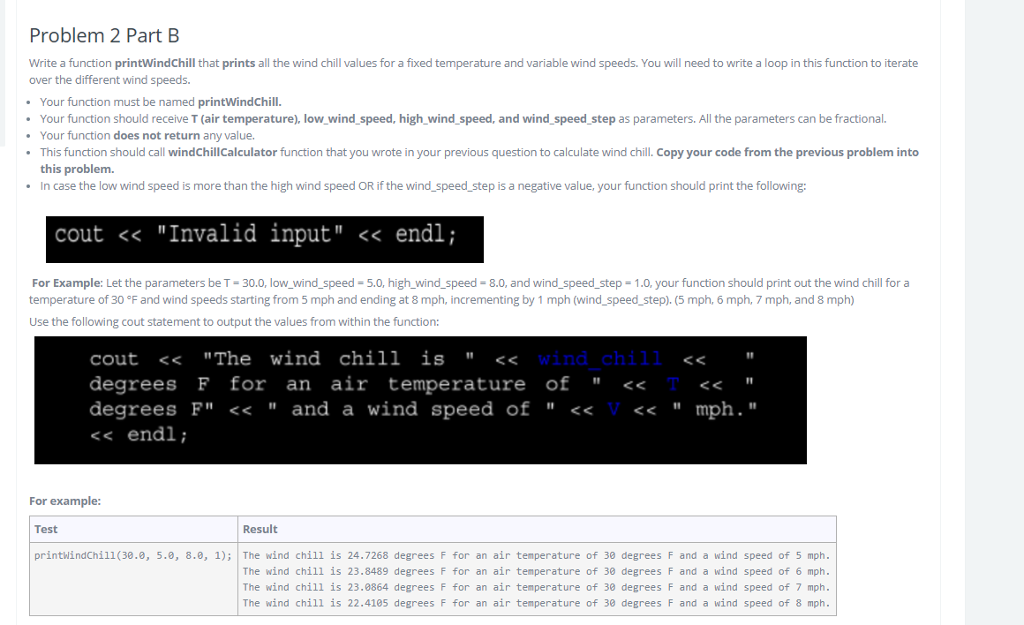 Problem 2 PartB Write a function printWindChil that prints all the wind chill values for a fixed temperature and variable wind speeds. You will need to write a loop in this function to iterate over the different wind speeds. Your function must be named printWindChill Your function should receive T (air temperature), low wind speed, high wind speed, and wind speed step as parameters. All the parameters can be fractional Your function does not return any value. This function should call windChillCalculator function that you wrote in your previous question to calculate wind chill. Copy your code from the previous problem into this problem. In case the low wind speed is more than the high wind speed OR if the wind speed step is a negative value, your function should print the following: cout << Invalid input << endl; For Example: Let the parameters be T-30.0, low_wind speed-5.0, high wind speed-8.0, and wind_speed_step- 1.0, your function should print out the wind chill for a temperature of 30F and wind speeds starting from 5 mph and ending at 8 mph, incrementing by 1 mph (wind-speed-step), (5 mph, 6 mph, 7 mph, and 8 mph) Use the following cout statement to output the values from within the function: cout <<The wind chill is << degrees F for an air temperature of << degrees F << and a wind speed of <<V<< mph. << endl; 10 I1 For example: Test Result printhindChill (30.0, 5.0, 8.0, 1) The wind chill is 24.7268 degrees F for an air temperature of 30 degrees F and a wind speed of 5 mph The wind chill is 23.8489 degrees F for an air temperature of 30 degrees F and a wind speed of 6 mph The wind chill is 23.8864 degrees F for an air temperature of 30 degrees F and a wind speed of 7 mph The wind chill is 22.4105 degrees F for an air temperature of 30 degrees F and a wind speed of 8 mph