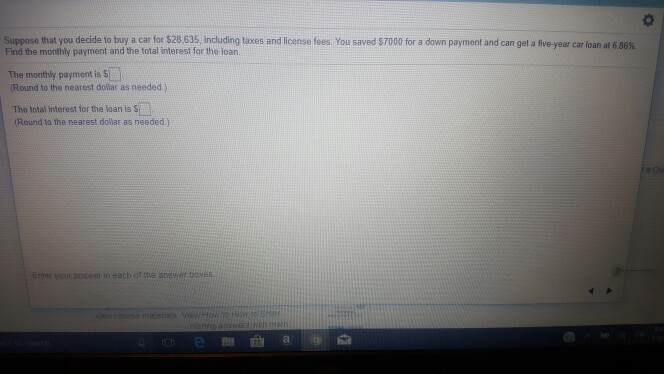 Suppose that you decide to buy a car for S28 635 including taxes and I cense fees. You saved S 70 Find the monthly payment and the total interest for the loan. for a down payment and can get a five-year car loan at 6 86% The monthly payment is $1.0 Round to the nearest doliar as needed) The total interest for the loan is S Round to the nearest dolar as needed j Enter your anseer in each ot the ans