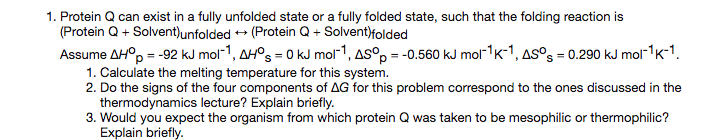 1. Protein Q can exist in a fully unfolded state or a fully folded state, such that the folding reaction is Protein Q + Solvent)unfolded艹(Protein Q + Solvent)folded Assume ΔHop =-92 kJ mol-1 , ΔHos = 0 kJ mor, ΔSop =-0.560 kJ mor1K-1,ASos = 0.290 kJ mol-1 K-1 1. Calculate the melting temperature for this system. 2, Do the signs of the four components of ΔG for this problem correspond to the ones discussed in the thermodynamics lecture? Explain briefly. Explain briefly.