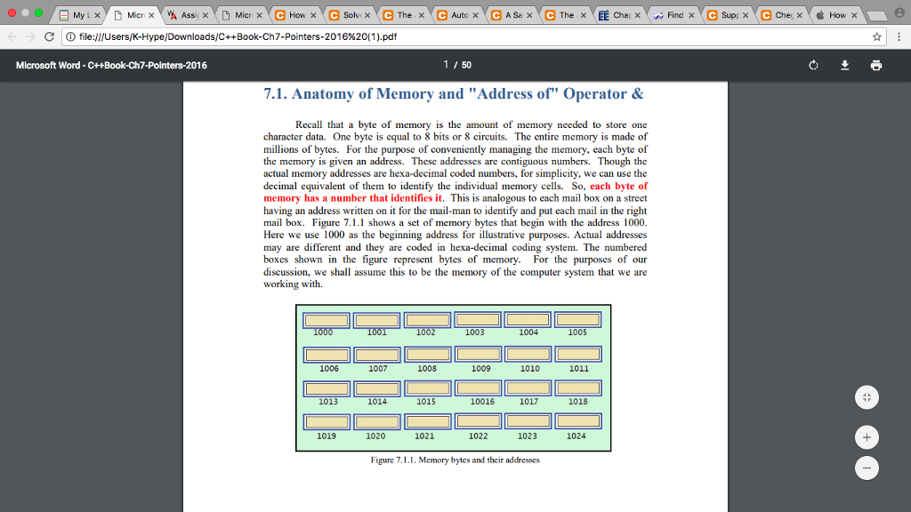 d ⓘ file:///Users/K-Hype/Downloads/C++Book-Ch7-Pointers-201 6%20(1).pdf Microsoft Word -C++Book-Ch7-Pointers-2016 1 / 50 7.1. Anatomy of Memory and Address of Operator& Recall that a byte of memory is the amount of memory needed to store one character data. One byte is equal to 8 bits or 8 circuits. The entire memory is made of millions of bytes. For the purpose of conveniently managing the memory, each byte of the memory is given an address. These addresses are contiguous numbers. Though the actual memory addresses are hexa-decimal coded numbers, for simplicity, we can use the decimal equivalent of them to identify the individual memory cells. So, each byte of memory has a number that identifies it. This is analogous to each mail box on a street having an address written on it for the mail-man to identify and put each mail in the right mail box. Figure 7.1.1 shows a set of memory bytes that begin with the address 1000 Here we use 1000 as the beginning address for illustrative purposes. Actual addresses may are different and they are coded in hexa-decimal coding system. The numbered boxes shown in the figure represent bytes of memory. For the purposes of our discussion, we shall assume this to be the memory of the computer system that we are working with. 1003 1004 1005 1006 1007 1008 1009 1010 1011 1013 1014 1015 10016 1017 1018 1019 1020 1021 1022 1023 1024 Figure 7·LL Memory bytes and their addresses