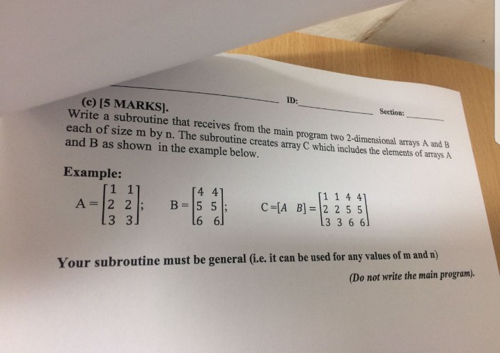 ID: (e) 15 MARKS]. Write a subroutine that receives from the main program two 2-dimensional arrays A and B each of size m by n. The subroutine creates array C which includes the elements of arrays A and B as shown in the example below. Section: Example: 4 41 B=15 51; 1 1 4 4 C-[A B-12 2 55 3366 A-12 21: Your subroutine must be general (i.e. it can be used for any values of m and n) Do not write the main program).