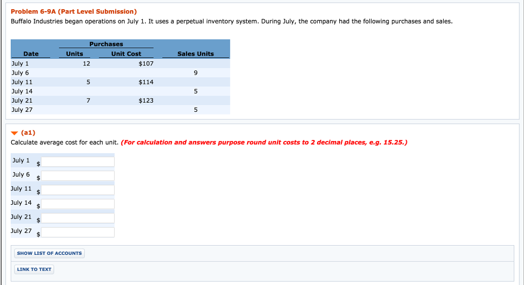 Problem 6-9a (part level submission) buffalo industries began operations on july 1. it uses a perpetual inventory system. during july, the company had the following purchases and sales. purchases date units unit cost sales units july 1 $107 july 6 july 11 $114 july 14 july 21 $123 july 27 w (a1) calculate average cost for each unit. (for calculation and answers purpose round unit costs to 2 decimal places, e.g. 15.25.) july 1 july 6 july 11 july 14 july 21 july 27 show list of accounts link to text