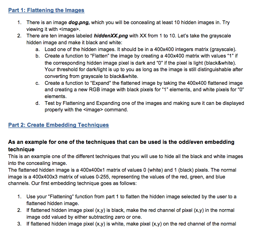 Part 1: Flattening the Images There is an image dog.png, which you will be concealing at least 10 hidden images in. Try viewing it with <image>. 1. 2. There are ten images labeled hiddenXXpng with XX from 1 to 10. Lets take the grayscale hidden image and make it black and white: a. Load one of the hidden images. It should be in a 400x400 integers matrix (grayscale). b. Create a function to Flatten the image by creating a 400x400 matrix with values 1 if the corresponding hidden image pixel is dark and O if the pixel is light (black&white) Your threshold for dark/light is up to you as long as the image is still distinguishable after converting from grayscale to black&white Create a function to Expand the flattened image by taking the 400x400 flattened image and creating a new RGB image with black pixels for 1 elements, and white pixels for O elements Test by Flattening and Expanding one of the images and making sure it can be displayed properly with the simage> command. c. Part 2: Create Embedding Techniques As an example for one of the techniques that can be used is the odd/even embedding technique This is an example one of the different techniques that you will use to hide all the black and white images into the concealing image. The flattened hidden image is a 400x400x1 matrix of values 0 (white) and 1 (black) pixels. The normal image is a 400x400x3 matrix of values 0-255, representing the values of the red, green, and blue channels. Our first embedding technique goes as follows: 1. 2. 3. Use your Flattening function from part 1 to flatten the hidden image selected by the user to a flattened hidden image If flattened hidden image pixel (x.y) is black, make the red channel of pixel (x.y) in the normal image odd valued by either subtracting zero or one. If flattened hidden image pixel (x,y) is white, make pixel (x.y) on the red channel of the normal