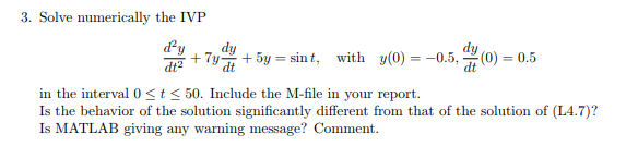 3. Solve numerically the IVP Ty+5y - sin t, with y, 4g(0)0.5 dt2 dy dt dt in the interval Osts 50. Include the M-file in your report. Is the behavior of the solution significantly different from that of the solution of (L4.7)? Is MATLAB giving any warning message? Comment