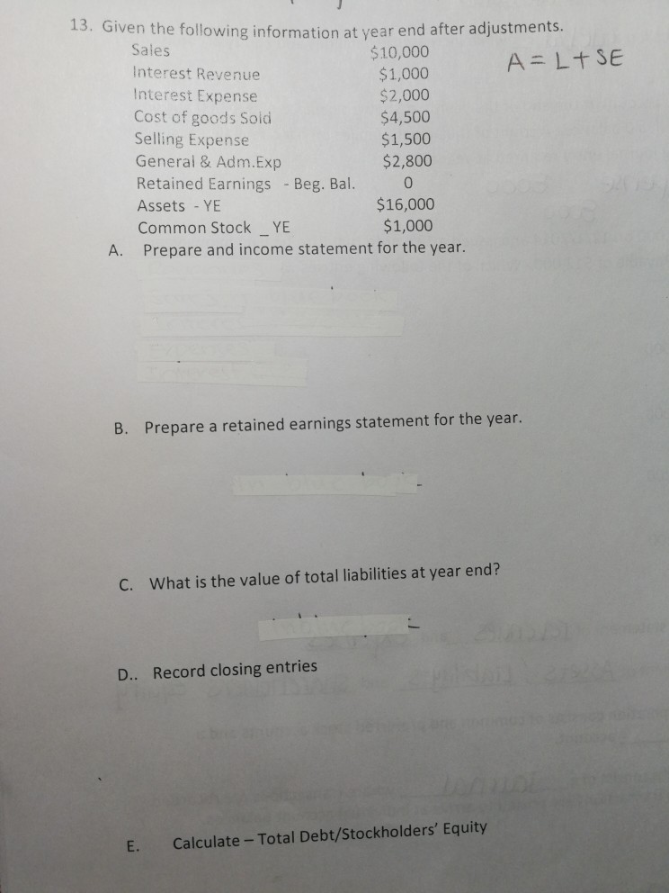 13. Given the following information at year end after adjustments Sales Interest Revenue Interest Expense Cost of goods Soid Selling Expense General & Adm.Exp Retained Earnings Beg. Bal. 0 Assets - YE Common Stock YE $10,000 $1,000 $2,000 $4,500 $1,500 $2,800 0 $16,000 $1,000 A. Prepare and income statement for the year. B. Prepare a retained earnings statement for the year. C. What is the value of total liabilities at year end? D. Record closing entries E. Calculate - Total Debt/Stockholders Equity