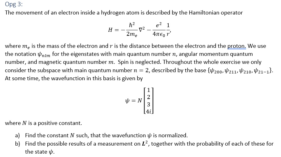 Opg 3: The movement of an electron inside a hydrogen atom is described by the Hamiltonian operator h2 e2 1 2m where me is the mass of the electron and r is the distance between the electron and the proton, We use the notationim for the eigenstates with main quantum number n, angular momentum quantum number, and magnetic quantum number m. Spin is neglected. Throughout the whole exercise we only consider the subspace with main quantum number n = 2, described by the base 4,200,?11, 10, ?21-1). At some time, the wavefunction in this basis is given by 2 3 4i where N is a positive constant. a) b) Find the constant N such, that the wavefunction ? is normalized. Find the possible results of a measurement on L2, together with the probability of each of these for the state ?