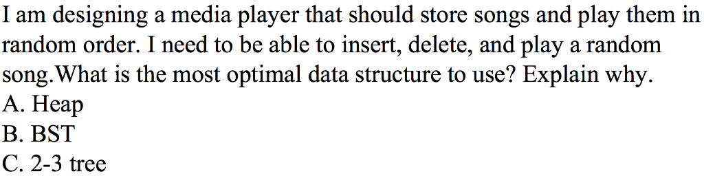I am designing a media player that should store songs and play them in random order. I need to be able to insert, delete, and play a random song.What is the most optimal data structure to use? Explain why A. Heap B. BST C. 2-3 tree