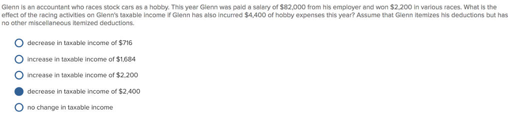 Glenn is an accountant who races stock cars as a hobby. This year Glenn was paid a salary of $82,000 from his employer and won $2,200 in various races. What is the effect of the racing activities on Glenns taxable income if Glenn has also incurred $4,400 of hobby expenses this year? Assume that Glenn itemizes his deductions but has no other miscellaneous itemized deductions. O decrease in taxable income of $716 O increase in taxable income of $1.684 O increase in taxable income of $2.200 decrease in taxable income of $2,400 O no change in taxable income