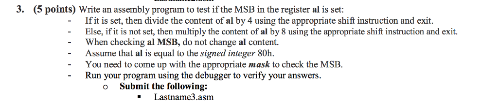 3. (5 points) Write an assembly program to test if the MSB in the register al is set: If it is set, then divide the content of al by 4 using the appropriate shift instruction and exit. Else, if it is not set, then multiply the content of al by 8 using the appropriate shift instruction and exit. When checking al MSB, do not change al content. - - Assume that al is equal to the signed integer 80h. - You need to come up with the appropriate mask to check the MSB. Run your program using the debugger to verify your answers. o Submit the following: Lastname3.asm