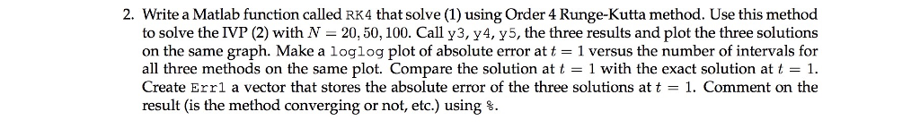 2. Write a Matlab function called RK4 that solve (1) using Order 4 Runge-Kutta method. Use this method to solve the IVP (2) with N - 20,50, 100. Call y3, y4, y5, the three results and plot the three solutions on the same graph. Make a loglog plot of absolute error at t 1 versus the number of intervals for all three methods on the same plot. Compare the solution at t -1 with the exact solution at t 1. Create Errl a vector that stores the absolute error of the three solutions at t -1. Comment on the result (is the method converging or not, etc.) using %.