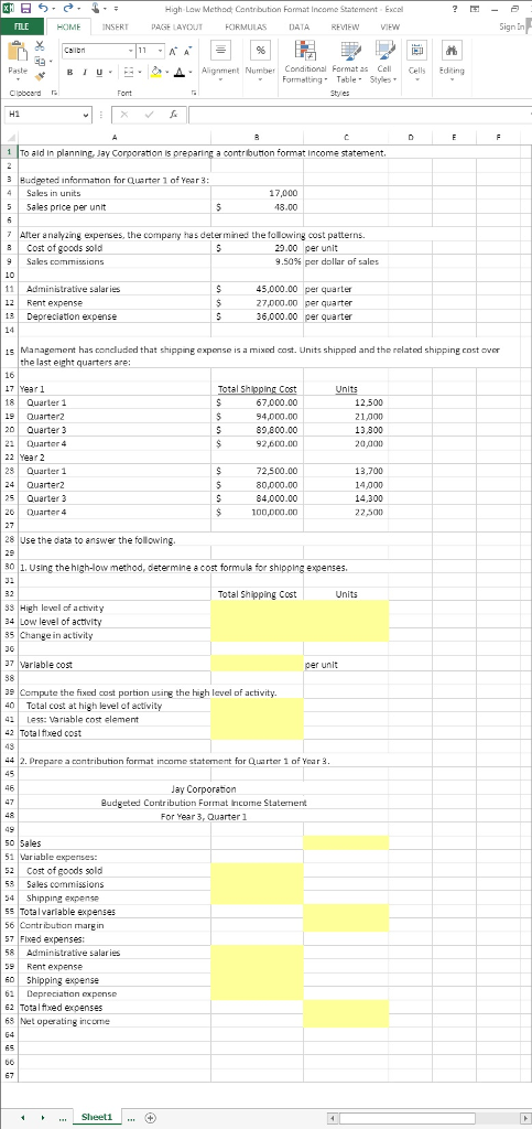 High Law Mcthod Cantrbution Format Income Statement Excel ?圛ー曰 FILE HOME INSERT PAGE LAYOUTFORMULAS DATA REVFW VIEW ign Ln .-L _ Alignment Number Conditional Format as el Cells Edting Formattingble Styles 브 ‘ To ald in planning, Jay Corporation is preparing a contrbution format Income statement 3 Budpeted informathon for Quarter 1 of Year 3 17,000 18.00 4 Sales in units 5 5ales price per unit After nalyzing experses, the comparny has deter mined the fellowing cost patterns. B Cost of goods sold 25.00 per unit 9.50% per dollar of sales 11 Aministrative salaries 12 Rent expense 1 Depreciation expense 45,000.00 per quarter 27,000.00 per quarter 36,000.00 per quarter 1s Management has condluded that shipping expense is a mixnd cast. Units shipprd and the related shipping cost over the last eight quarters are: 17 Yearl 18 Quarter 1 19 Quarter2 20 Quarter 3 21Duarter 4 22 Year 2Quarter 1 24 Quarter2 25 Quarter 3 20 Duarter 4 ost 67,000.00 94,000.00 89,800.00 92,600.00 12,500 21,000 13300 20000 72,500.00 80,000.00 84,000.00 13,700 14,000 14,300 22卢 28 Use the data to answer the following. 0 | 1. Using the high-low method, determine a cost formula for shipping expenses. Total Shipping Cost Units 83 High lvel of activity 34 Low level of a 35 Change in activity 37 Variable cost 38 s Compute the fixed cast portion using the high level of activity 0Total cost at high level of activity 41 Less: Variable cost element 42 Total fixed cost 49 42. Prepare a contribution format income statement for Quarter 1 of Year 3 45 Budgeted Contribution Format Iricome Statement For Year3, Quarter1 s0 Sales 1Vaable expenses: 2 Cost of goods sold 5 Sales commissions 4 Shipping expense 5s Totalvariable expenses 56 Contribution margin 57 Flxed expenses 58 Administrative salaries Rent expense 60 hipping expense 62 Dopreciation exponse 62 Totalfxed expenses 63 Net operating income