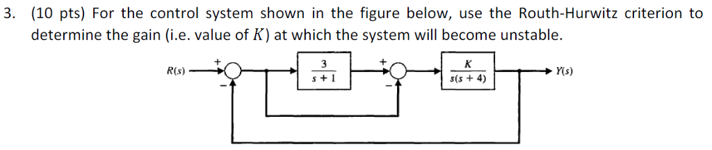 3. (10 pts) For the control system shown in the figure below, use the Routh-Hurwitz criterion to determine the gain (i.e. value of K) at which the system will become unstable. R(s) Y(s) s +1