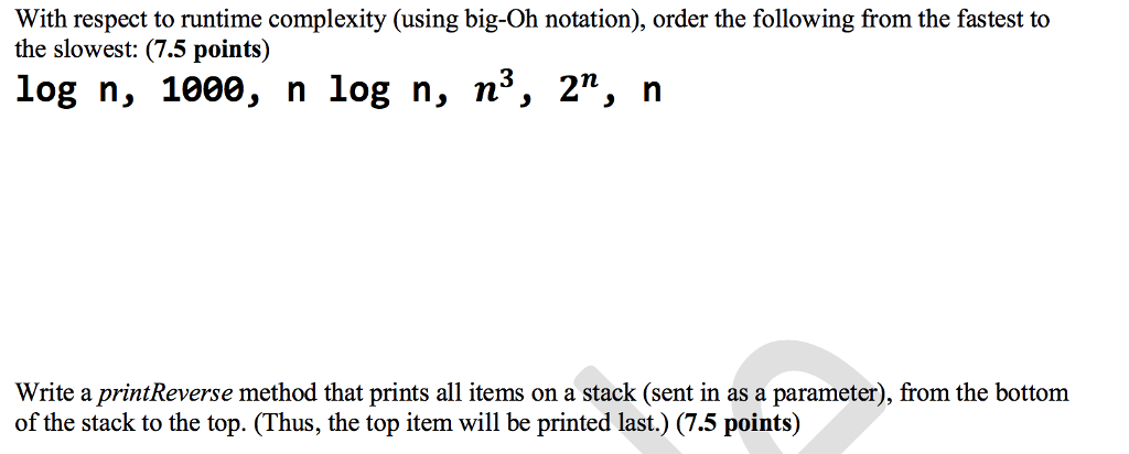 With respect to runtime complexity (using big-Oh notation), order the following from the fastest to the slowest: (7.5 points) log n, 1000, n log n, n, 2n, n Write a printReverse method that prints all items on a stack (sent in as a parameter), from the bottom of the stack to the top. (Thus, the top item will be printed last.) (7.5 points)