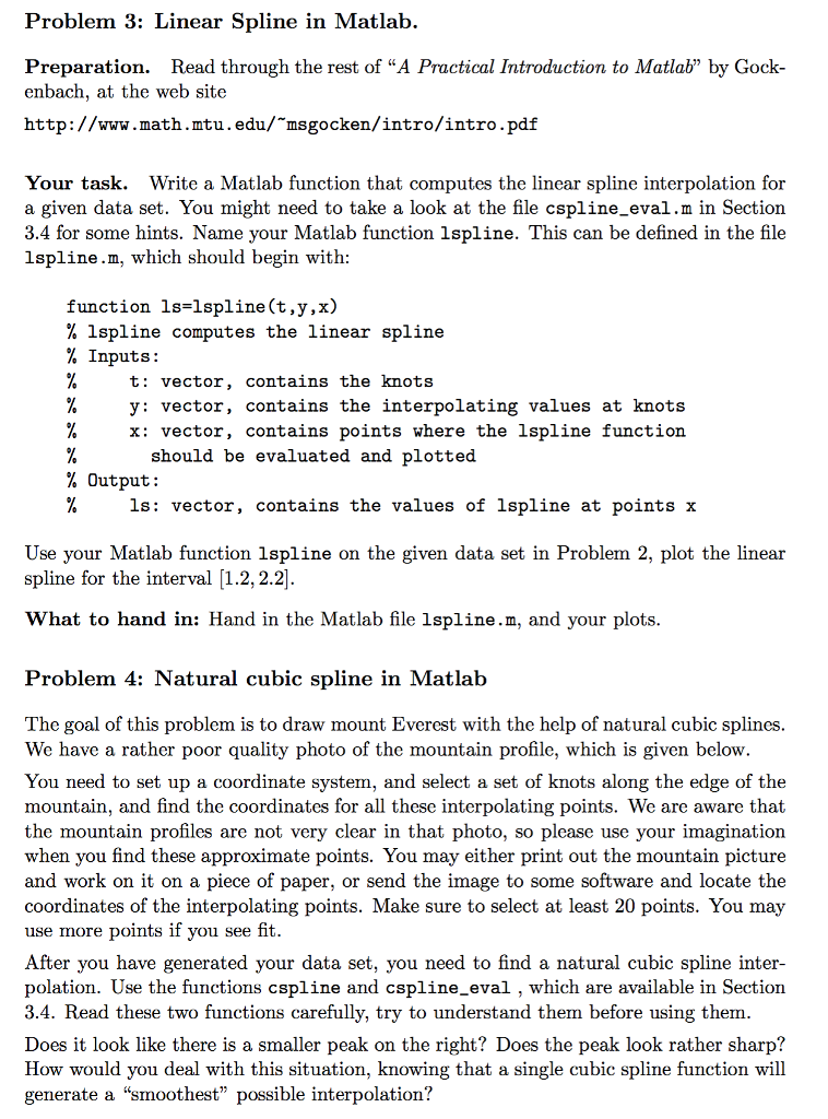 Problem 3: Linear Spline in Matlab Preparation. Read through the rest of A Practical Introduction to Matlab by Gock- enbach, at the web site http:// msgocken/intro/intro.pdf Your task. Write a Matlab function that computes the linear spline interpolation for a given data set. You might need to take a look at the file cspline_eval.m in Section 3.4 for some hints. Name your Matlab function lspline. This can be defined in the file lspline.m, which should begin with function ls lspline (t,y,x) lspline computes the linear spline Inputs t vector contains the knots y vector, contains the interpolating values at knots x: vector contains points where the lspline function. should be evaluated and plotted Output ls vector contains the values of lspline at points x Use your Matlab function lspline on the given data set in Problem 2, plot the linear spline for the interval 1.2, 2.2 What to hand in Hand in the Matlab file lspline. m, and your plots Problem 4: Natural cubic spline in Matlab The goal of this problem is to draw mount Everest with the help of natural cubic splines We have a rather poor quality photo of the mountain profile, which is given below You need to set up a coordinate system, and select a set of knots along the edge of the mountain, and find the coordinates for all these interpolating points. We are aware that the mountain profiles are not very clear in that photo, so please use your imagination when you find these approximate points. You may either print out the mountain picture and work on it on a piece of paper, or send the image to some software and locate the coordinates of the interpolating points. Make sure to select at least 20 points. You may use more points if you see fit. After you have generated your data set, you need to find a natural cubic spline inter- polation. Use the functions cspline and cspline_eval, which are available in Section 3.4. Read these two functions carefully, try to understand them before using them Does it look like there is a smaller peak on the right? Does the peak look rather sharp? How would you deal with this situation, knowing that a single cubic spline function will generate a smoothest possible interpolation?