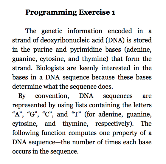 Programming Exercise 1 The genetic information encoded in a strand of deoxyribonucleic acid (DNA) is stored in the purine and pyrimidine bases (adenine, guanine, cytosine, and thymine) that form the strand. Biologists are keenly interested in the bases in a DNA sequence because these bases determine what the sequence does. By convention DNA sequences are represented by using lists containing the letters A G, C, and T or adenine, guanine cytosine, and thymine, respectively). The following function computes one property of a DNA sequence-the number of times each base occurs in the sequence.